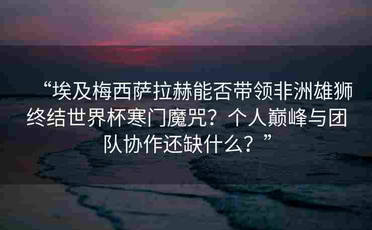 “埃及梅西萨拉赫能否带领非洲雄狮终结世界杯寒门魔咒？个人巅峰与团队协作还缺什么？”