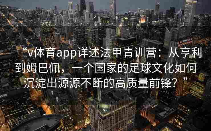 “v体育app详述法甲青训营：从亨利到姆巴佩，一个国家的足球文化如何沉淀出源源不断的高质量前锋？”
