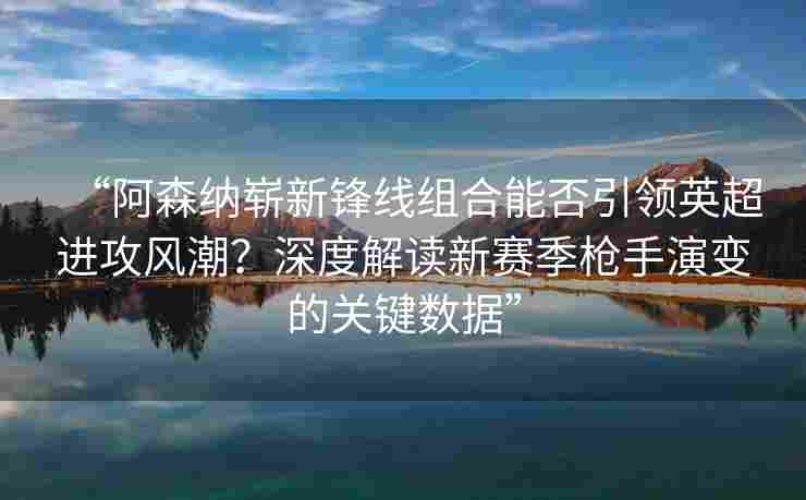 “阿森纳崭新锋线组合能否引领英超进攻风潮？深度解读新赛季枪手演变的关键数据”