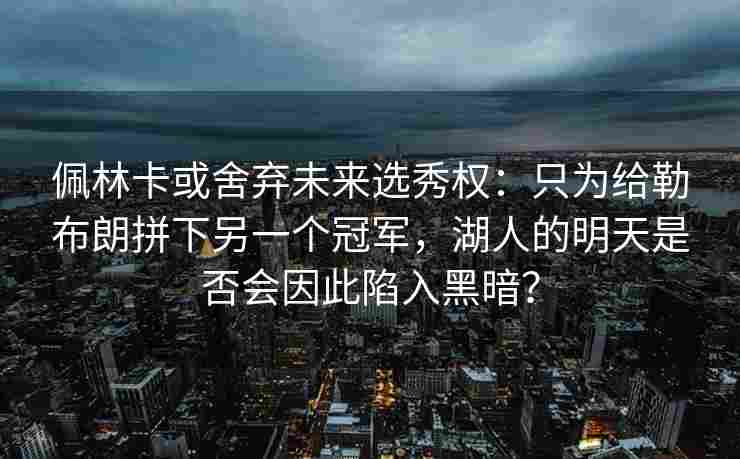 佩林卡或舍弃未来选秀权：只为给勒布朗拼下另一个冠军，湖人的明天是否会因此陷入黑暗？