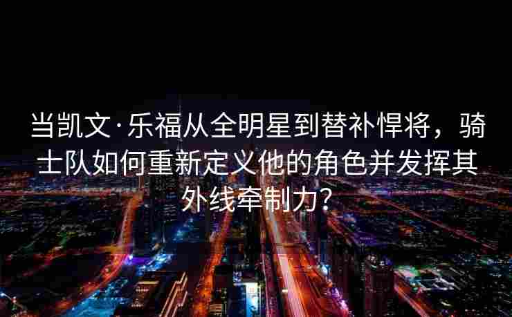 当凯文·乐福从全明星到替补悍将，骑士队如何重新定义他的角色并发挥其外线牵制力？