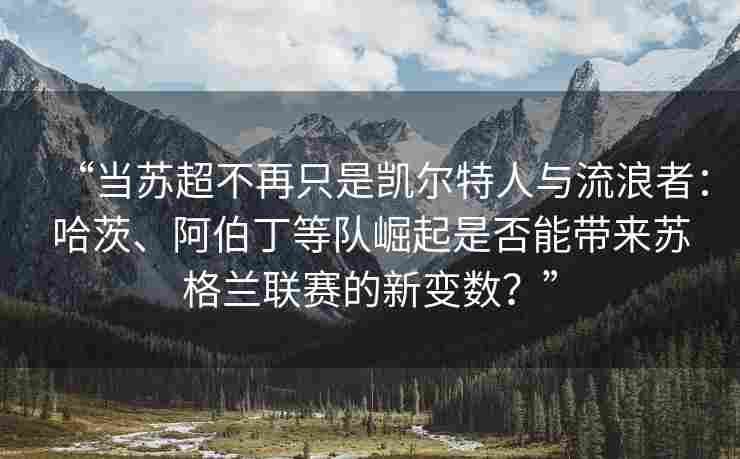 “当苏超不再只是凯尔特人与流浪者：哈茨、阿伯丁等队崛起是否能带来苏格兰联赛的新变数？”