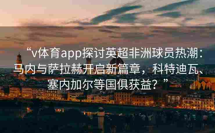 “v体育app探讨英超非洲球员热潮:马内与萨拉赫开启新篇章,科特迪瓦、塞内加尔等国俱获益?” “v体育app探讨英超非洲球员热潮:马内与萨拉赫开启新篇章,科特迪瓦、塞内加尔等国俱获益?”