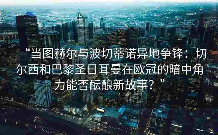 “当图赫尔与波切蒂诺异地争锋：切尔西和巴黎圣日耳曼在欧冠的暗中角力能否酝酿新故事？”