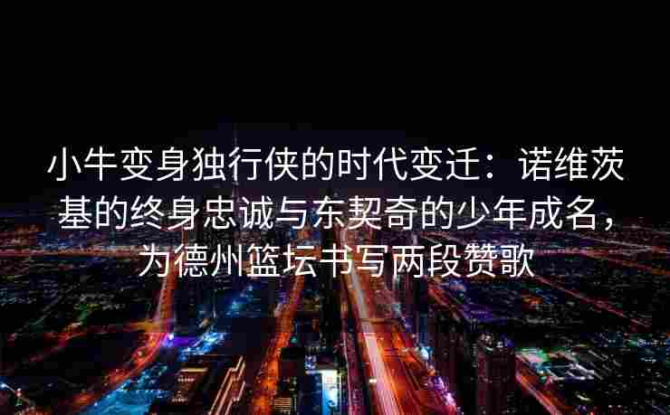 小牛变身独行侠的时代变迁:诺维茨基的终身忠诚与东契奇的少年成名,为德州篮坛书写两段赞歌 小牛变身独行侠的时代变迁:诺维茨基的终身忠诚与东契奇的少年成名,为德州篮坛书写两段赞歌