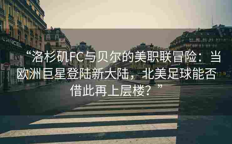 “洛杉矶FC与贝尔的美职联冒险：当欧洲巨星登陆新大陆，北美足球能否借此再上层楼？”