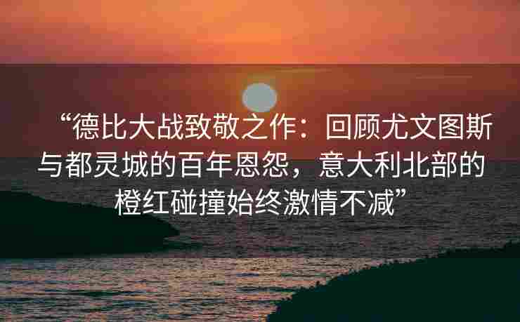 “德比大战致敬之作：回顾尤文图斯与都灵城的百年恩怨，意大利北部的橙红碰撞始终激情不减”