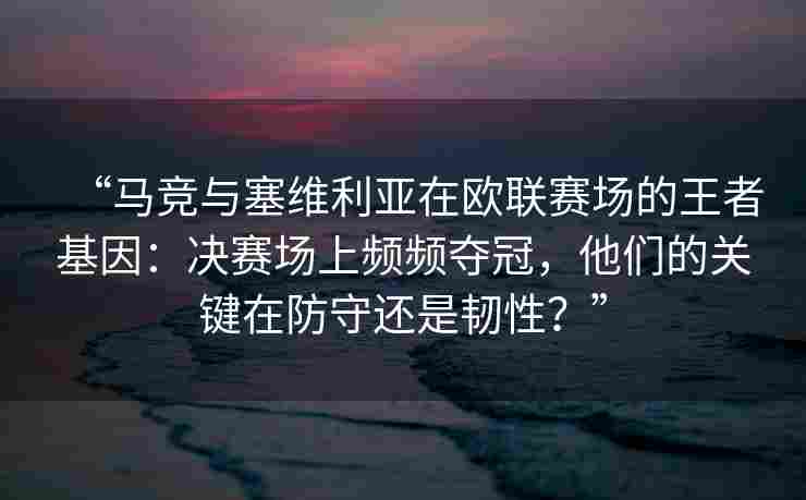 “马竞与塞维利亚在欧联赛场的王者基因：决赛场上频频夺冠，他们的关键在防守还是韧性？”