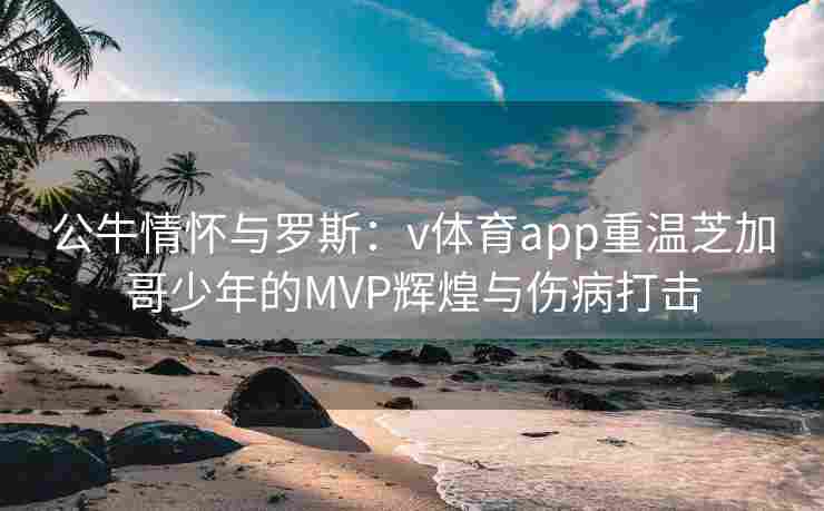 公牛情怀与罗斯：v体育app重温芝加哥少年的MVP辉煌与伤病打击
