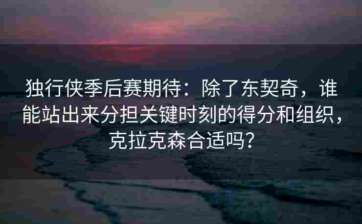 独行侠季后赛期待：除了东契奇，谁能站出来分担关键时刻的得分和组织，克拉克森合适吗？