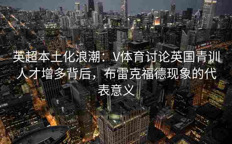 英超本土化浪潮：V体育讨论英国青训人才增多背后，布雷克福德现象的代表意义