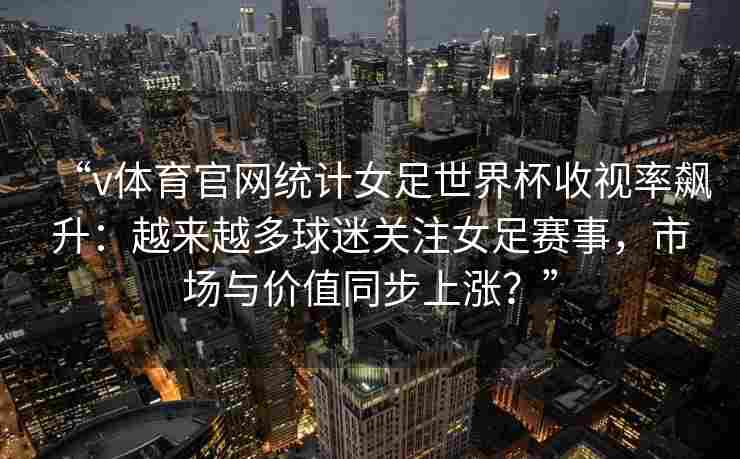 “v体育官网统计女足世界杯收视率飙升：越来越多球迷关注女足赛事，市场与价值同步上涨？”