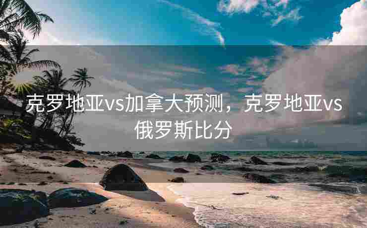 克罗地亚vs加拿大预测，克罗地亚vs俄罗斯比分