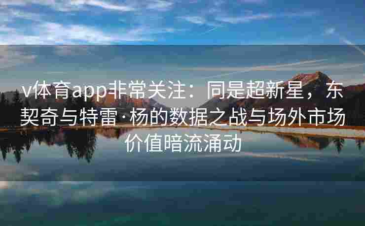 v体育app非常关注：同是超新星，东契奇与特雷·杨的数据之战与场外市场价值暗流涌动