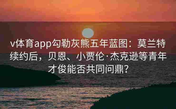 v体育app勾勒灰熊五年蓝图：莫兰特续约后，贝恩、小贾伦·杰克逊等青年才俊能否共同问鼎？