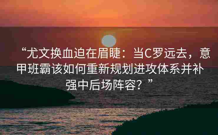 “尤文换血迫在眉睫：当C罗远去，意甲班霸该如何重新规划进攻体系并补强中后场阵容？”