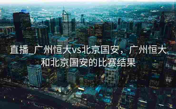 直播_广州恒大vs北京国安，广州恒大和北京国安的比赛结果