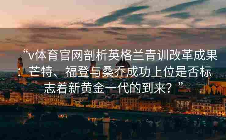 “v体育官网剖析英格兰青训改革成果：芒特、福登与桑乔成功上位是否标志着新黄金一代的到来？”